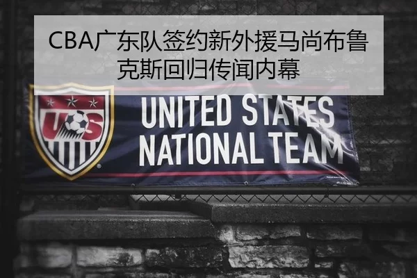 CBA广东队签约新外援马尚布鲁克斯回归传闻内幕