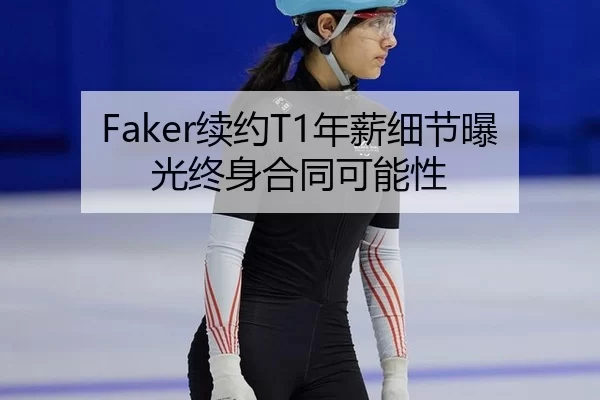 Faker续约T1年薪细节曝光终身合同可能性